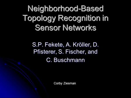 Neighborhood-Based Topology Recognition in Sensor Networks S.P. Fekete, A. Kröller, D. Pfisterer, S. Fischer, and C. Buschmann Corby Ziesman.