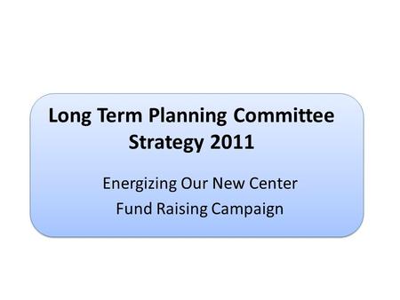 Long Term Planning Committee Strategy 2011 Energizing Our New Center Fund Raising Campaign.