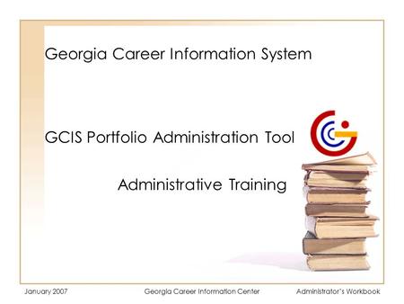 January 2007Georgia Career Information CenterAdministrator’s Workbook Georgia Career Information System Administrative Training GCIS Portfolio Administration.