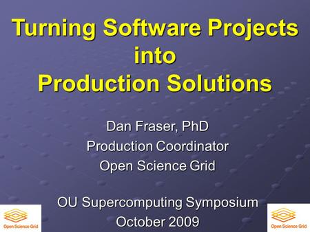 Turning Software Projects into Production Solutions Dan Fraser, PhD Production Coordinator Open Science Grid OU Supercomputing Symposium October 2009.