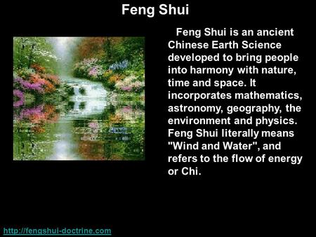 Feng Shui Feng Shui is an ancient Chinese Earth Science developed to bring people into harmony with nature, time and space. It incorporates mathematics,