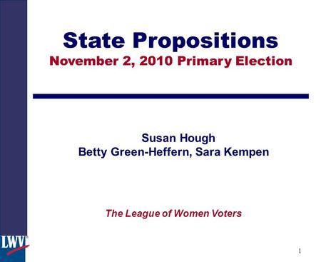 1 State Propositions November 2, 2010 Primary Election Susan Hough Betty Green-Heffern, Sara Kempen The League of Women Voters.