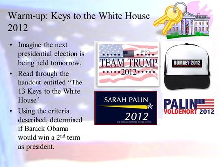 Warm-up: Keys to the White House 2012 Imagine the next presidential election is being held tomorrow. Read through the handout entitled “The 13 Keys to.