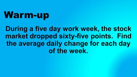 Warm-up During a five day work week, the stock market dropped sixty-five points. Find the average daily change for each day of the week.