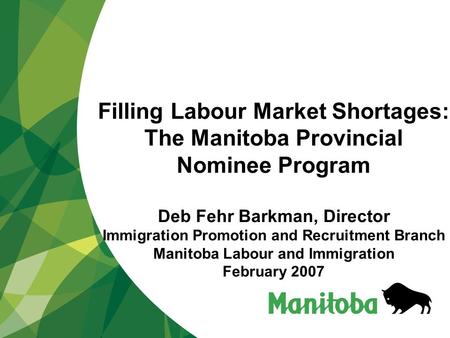 Filling Labour Market Shortages: The Manitoba Provincial Nominee Program Deb Fehr Barkman, Director Immigration Promotion and Recruitment Branch Manitoba.