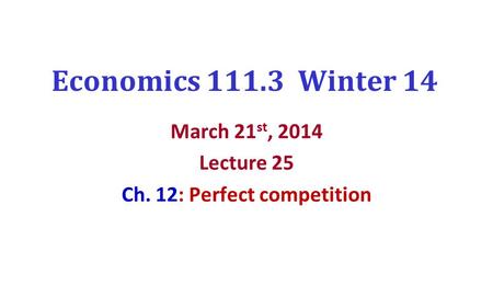 Economics 111.3 Winter 14 March 21 st, 2014 Lecture 25 Ch. 12: Perfect competition.