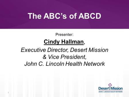 The ABC’s of ABCD Presenter: Cindy Hallman, Executive Director, Desert Mission & Vice President, John C. Lincoln Health Network 1.