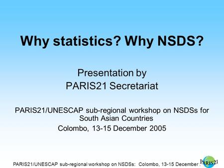 PARIS21/UNESCAP sub-regional workshop on NSDSs: Colombo, 13-15 December 2005 Why statistics? Why NSDS? Presentation by PARIS21 Secretariat PARIS21/UNESCAP.