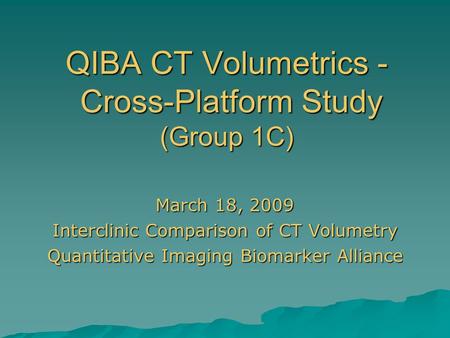 QIBA CT Volumetrics - Cross-Platform Study (Group 1C) March 18, 2009 Interclinic Comparison of CT Volumetry Quantitative Imaging Biomarker Alliance.