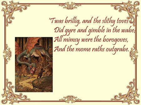 'Twas brillig, and the slithy toves Did gyre and gimble in the wabe; All mimsy were the borogoves, And the mome raths outgrabe.