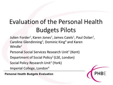 Personal Health Budgets Evaluation Evaluation of the Personal Health Budgets Pilots Julien Forder 1, Karen Jones 1, James Caiels 1, Paul Dolan 2, Caroline.