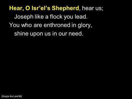 Hear, O Isr’el’s Shepherd, hear us; Joseph like a flock you lead. You who are enthroned in glory, shine upon us in our need. [Sing to the Lord 80]