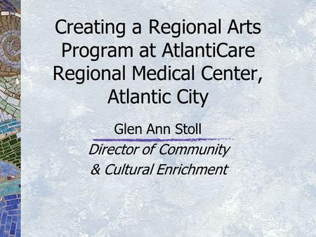 Creating a Regional Arts Program at AtlantiCare Regional Medical Center, Atlantic City Glen Ann Stoll Director of Community & Cultural Enrichment.