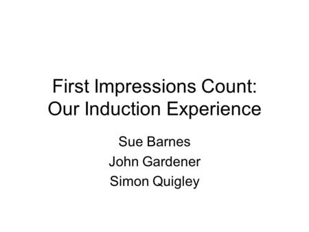 First Impressions Count: Our Induction Experience Sue Barnes John Gardener Simon Quigley.