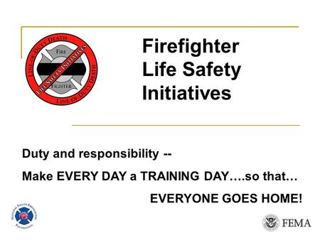 Duty and responsibility -- Make EVERY DAY a TRAINING DAY….so that… EVERYONE GOES HOME! Firefighter Life Safety Initiatives.