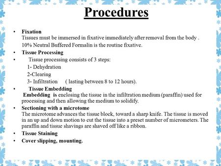 Procedures Fixation Tissues must be immersed in fixative immediately after removal from the body . 10% Neutral Buffered Formalin is the routine fixative.