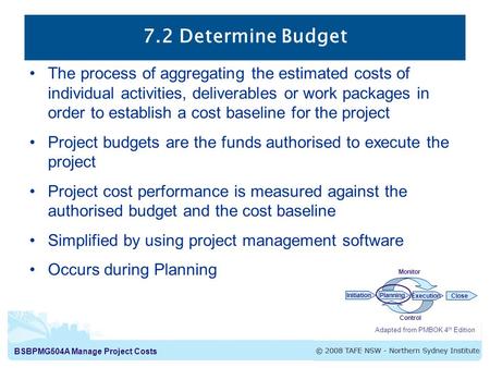 BSBPMG504A Manage Project Costs 7.2 Determine Budget Adapted from PMBOK 4 th Edition InitiationPlanning ExecutionClose Monitor Control The process of aggregating.