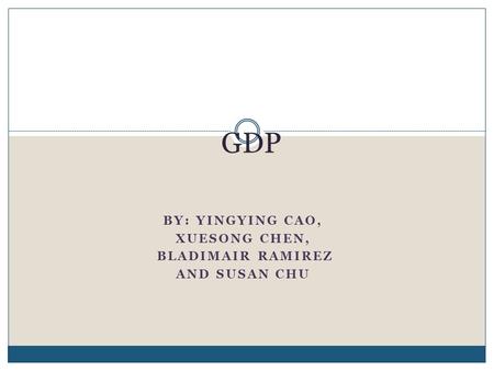 BY: YINGYING CAO, XUESONG CHEN, BLADIMAIR RAMIREZ AND SUSAN CHU GDP.