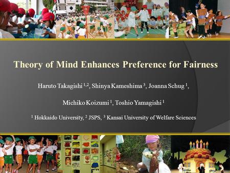 Theory of Mind Enhances Preference for Fairness Haruto Takagishi 1,2, Shinya Kameshima 3, Joanna Schug 1, Michiko Koizumi 1, Toshio Yamagishi 1 1 Hokkaido.