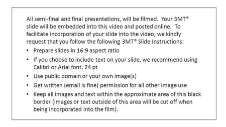 All semi-final and final presentations, will be filmed. Your 3MT® slide will be embedded into this video and posted online. To facilitate incorporation.