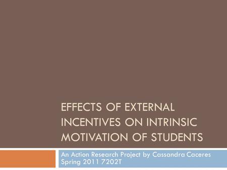 EFFECTS OF EXTERNAL INCENTIVES ON INTRINSIC MOTIVATION OF STUDENTS An Action Research Project by Cassandra Caceres Spring 2011 7202T.