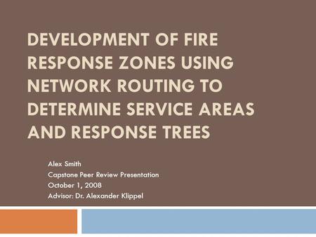 DEVELOPMENT OF FIRE RESPONSE ZONES USING NETWORK ROUTING TO DETERMINE SERVICE AREAS AND RESPONSE TREES Alex Smith Capstone Peer Review Presentation October.