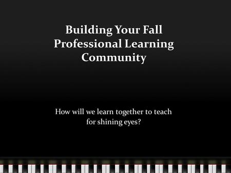 Building Your Fall Professional Learning Community How will we learn together to teach for shining eyes?