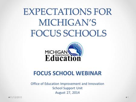 EXPECTATIONS FOR MICHIGAN’S FOCUS SCHOOLS 11/12/20151 FOCUS SCHOOL WEBINAR Office of Education Improvement and Innovation School Support Unit August 27,