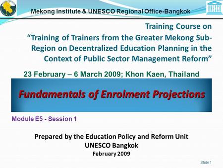 Fundamentals of Enrolment Projections Slide 1 Module E5 - Session 1 Mekong Institute & UNESCO Regional Office-Bangkok Prepared by the Education Policy.