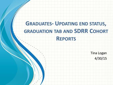 G RADUATES - U PDATING END STATUS, GRADUATION TAB AND SDRR C OHORT R EPORTS Tina Logan 4/30/15.