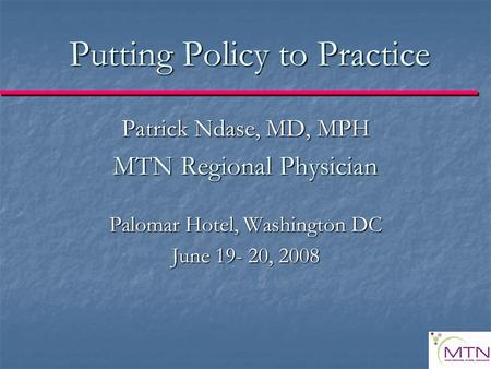 Putting Policy to Practice Patrick Ndase, MD, MPH MTN Regional Physician Palomar Hotel, Washington DC June 19- 20, 2008.