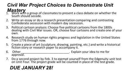 Civil War Project Choices to Demonstrate Unit Mastery 1.Work with a group of classmates to present a class debate on whether the South should secede. 2.Write.