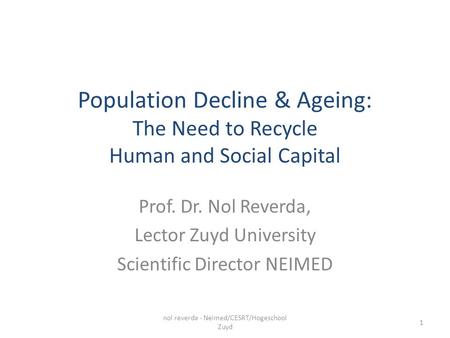 Population Decline & Ageing: The Need to Recycle Human and Social Capital Prof. Dr. Nol Reverda, Lector Zuyd University Scientific Director NEIMED nol.