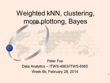 1 Peter Fox Data Analytics – ITWS-4963/ITWS-6965 Week 6b, February 28, 2014 Weighted kNN, clustering, more plottong, Bayes.