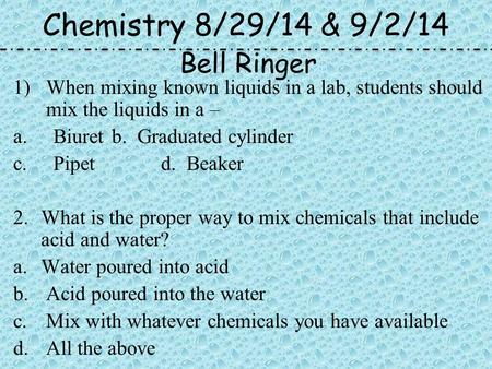 Chemistry 8/29/14 & 9/2/14 1)When mixing known liquids in a lab, students should mix the liquids in a – a.Biuretb. Graduated cylinder c.Pipetd. Beaker.