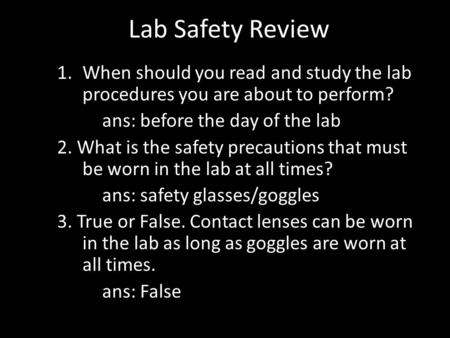 Lab Safety Review 1.When should you read and study the lab procedures you are about to perform? ans: before the day of the lab 2. What is the safety precautions.