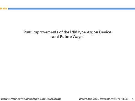 Institut National de Métrologie (LNE-INM/CNAM) Workshop 732 – November 23-24, 2006 1 Past Improvements of the INM type Argon Device and Future Ways.