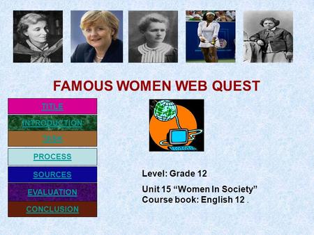 INTRODUCTION TASK PROCESS EVALUATION SOURCES CONCLUSION TITLE Level: Grade 12 Unit 15 “Women In Society” Course book: English 12. FAMOUS WOMEN WEB QUEST.