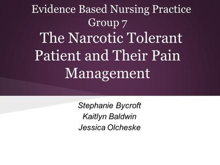 Evidence Based Nursing Practice Group 7 The Narcotic Tolerant Patient and Their Pain Management Stephanie Bycroft Kaitlyn Baldwin Jessica Olcheske.