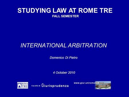 INTERNATIONAL ARBITRATION Domenico Di Pietro STUDYING LAW AT ROME TRE FALL SEMESTER 4 October 2010.