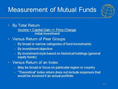 2–0 Measurement of Mutual Funds By Total Return Income + Capital Gain +/- Price Change Initial Investment Versus Return of Peer Groups –By broad or narrow.