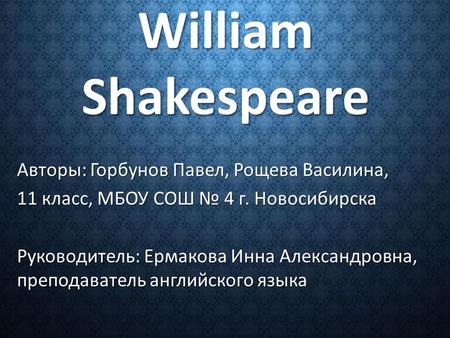 William Shakespeare Авторы: Горбунов Павел, Рощева Василина, 11 класс, МБОУ СОШ № 4 г. Новосибирска Руководитель: Ермакова Инна Александровна, преподаватель.