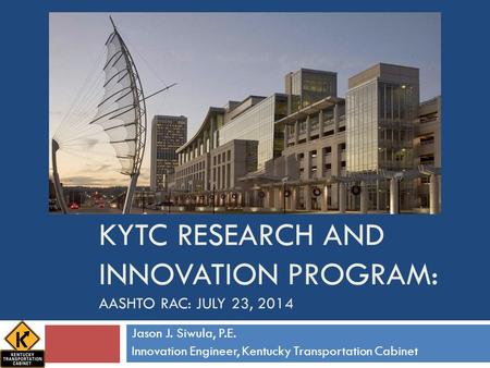 KYTC RESEARCH AND INNOVATION PROGRAM: AASHTO RAC: JULY 23, 2014 Jason J. Siwula, P.E. Innovation Engineer, Kentucky Transportation Cabinet.