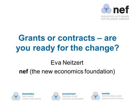 Nef (the new economics foundation) Grants or contracts – are you ready for the change? Eva Neitzert nef (the new economics foundation)