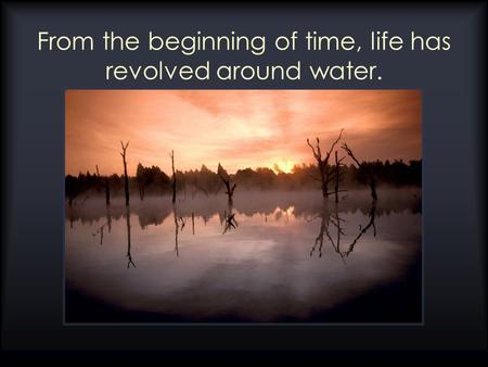 From the beginning of time, life has revolved around water.