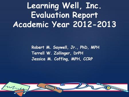 Learning Well, Inc. Evaluation Report Academic Year 2012-2013 Robert M. Saywell, Jr., PhD, MPH Terrell W. Zollinger, DrPH Jessica M. Coffing, MPH, CCRP.