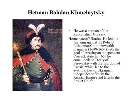 Hetman Bohdan Khmelnytsky He was a hetman of the Zaporozhian Cossack Hetmanate of Ukraine. He led the uprising against the Polish- Lithuanian Commonwealth.