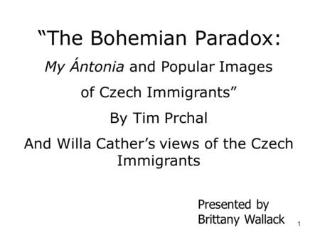 1 “The Bohemian Paradox: My Ántonia and Popular Images of Czech Immigrants” By Tim Prchal And Willa Cather’s views of the Czech Immigrants Presented by.