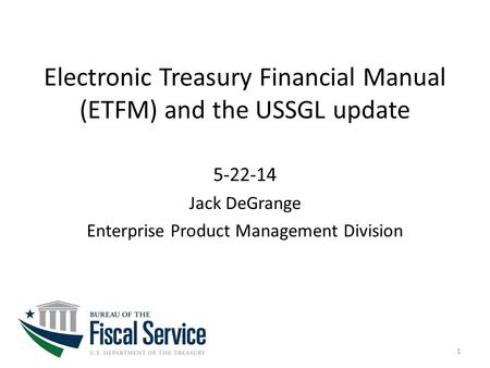 Electronic Treasury Financial Manual (ETFM) and the USSGL update 5-22-14 Jack DeGrange Enterprise Product Management Division 1.