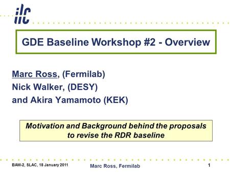 GDE Baseline Workshop #2 - Overview Marc Ross, (Fermilab) Nick Walker, (DESY) and Akira Yamamoto (KEK) BAW-2, SLAC, 18 January 2011 Marc Ross, Fermilab.